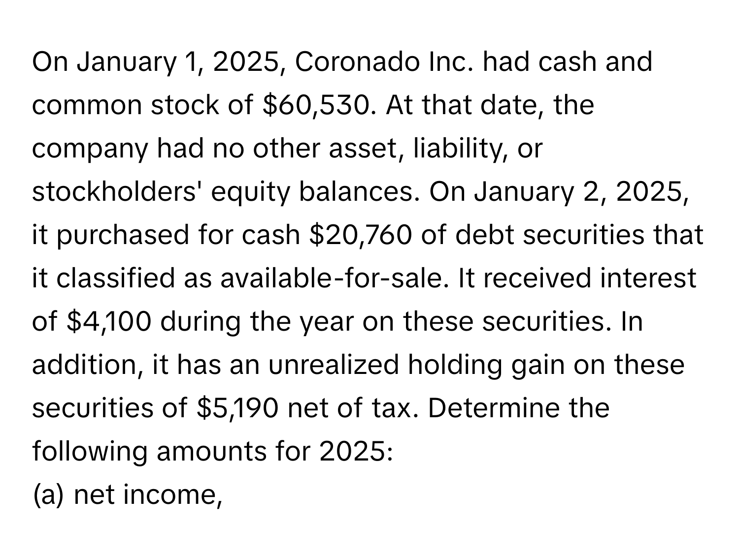 On January 1, 2025, Coronado Inc. had cash and common stock of $60,530. At that date, the company had no other asset, liability, or stockholders' equity balances. On January 2, 2025, it purchased for cash $20,760 of debt securities that it classified as available-for-sale. It received interest of $4,100 during the year on these securities. In addition, it has an unrealized holding gain on these securities of $5,190 net of tax. Determine the following amounts for 2025:

(a) net income,