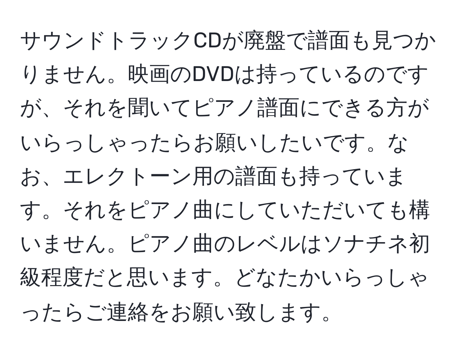 サウンドトラックCDが廃盤で譜面も見つかりません。映画のDVDは持っているのですが、それを聞いてピアノ譜面にできる方がいらっしゃったらお願いしたいです。なお、エレクトーン用の譜面も持っています。それをピアノ曲にしていただいても構いません。ピアノ曲のレベルはソナチネ初級程度だと思います。どなたかいらっしゃったらご連絡をお願い致します。