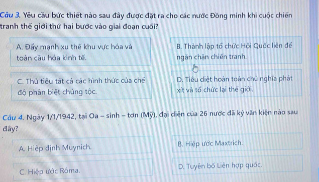 Yêu cầu bức thiết nào sau đây được đặt ra cho các nước Đồng minh khi cuộc chiến
tranh thế giới thứ hai bước vào giai đoạn cuối?
A. Đẩy mạnh xu thế khu vực hóa và B. Thành lập tổ chức Hội Quốc liên để
toàn cầu hóa kinh tế. ngăn chặn chiến tranh.
C. Thủ tiêu tất cả các hình thức của chế D. Tiêu diệt hoàn toàn chủ nghĩa phát
độ phân biệt chủng tộc. xít và tổ chức lại thể giới.
Cầu 4. Ngày 1/1/1942, tại Oa - sinh - tơn (Mỹ), đại diện của 26 nước đã ký văn kiện nào sau
đây?
A. Hiệp định Muynich. B. Hiệp ước Maxtrich.
C. Hiệp ước Rôma. D. Tuyên bố Liên hợp quốc.