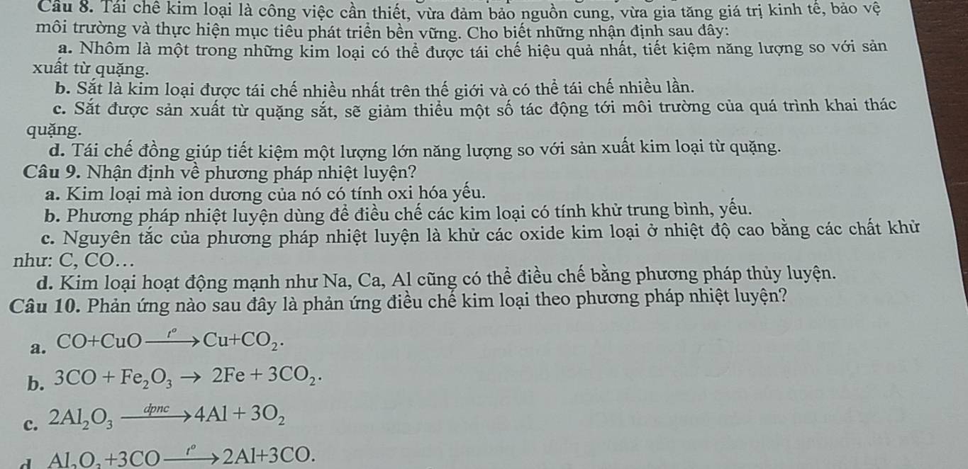 Cầu 8. Tái chê kim loại là công việc cần thiết, vừa đảm bảo nguồn cung, vừa gia tăng giá trị kinh tê, bảo vệ
môi trường và thực hiện mục tiêu phát triển bền vững. Cho biết những nhận định sau đây:
a. Nhôm là một trong những kim loại có thể được tái chế hiệu quả nhất, tiết kiệm năng lượng so với sản
xuất từ quặng.
b. Sắt là kim loại được tái chế nhiều nhất trên thế giới và có thể tái chế nhiều lần.
c. Sắt được sản xuất từ quặng sắt, sẽ giảm thiểu một số tác động tới môi trường của quá trình khai thác
quặng.
d. Tái chế đồng giúp tiết kiệm một lượng lớn năng lượng so với sản xuất kim loại từ quặng.
Câu 9. Nhận định về phương pháp nhiệt luyện?
a. Kim loại mà ion dương của nó có tính oxi hóa yếu.
b. Phương pháp nhiệt luyện dùng để điều chế các kim loại có tính khử trung bình, yếu.
c. Nguyên tắc của phương pháp nhiệt luyện là khử các oxide kim loại ở nhiệt độ cao bằng các chất khử
như: C, CO…
d. Kim loại hoạt động mạnh như Na, Ca, Al cũng có thể điều chế bằng phương pháp thủy luyện.
Câu 10. Phản ứng nào sau đây là phản ứng điều chế kim loại theo phương pháp nhiệt luyện?
a. CO+CuOxrightarrow 'to CuCu+CO_2.
b. 3CO+Fe_2O_3to 2Fe+3CO_2.
c. 2Al_2O_3xrightarrow dpnc4Al+3O_2
d Al_2O_2+3COxrightarrow '.