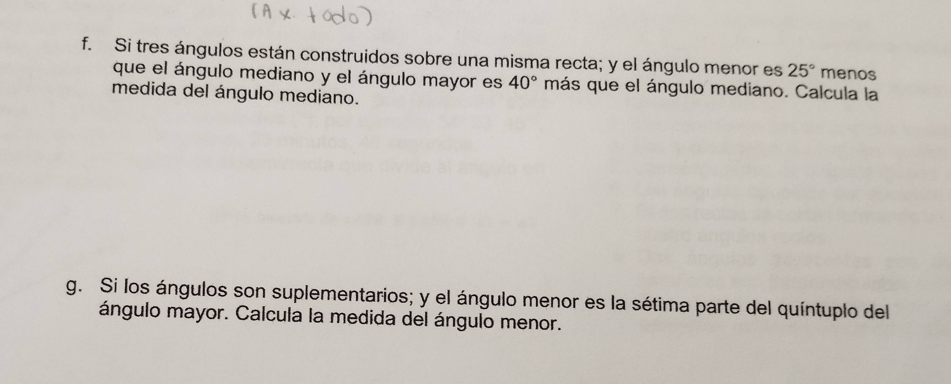 Si tres ángulos están construidos sobre una misma recta; y el ángulo menor es 25° menos 
que el ángulo mediano y el ángulo mayor es 40° más que el ángulo mediano. Calcula la 
medida del ángulo mediano. 
g. Si los ángulos son suplementarios; y el ángulo menor es la sétima parte del quíntuplo del 
ángulo mayor. Calcula la medida del ángulo menor.