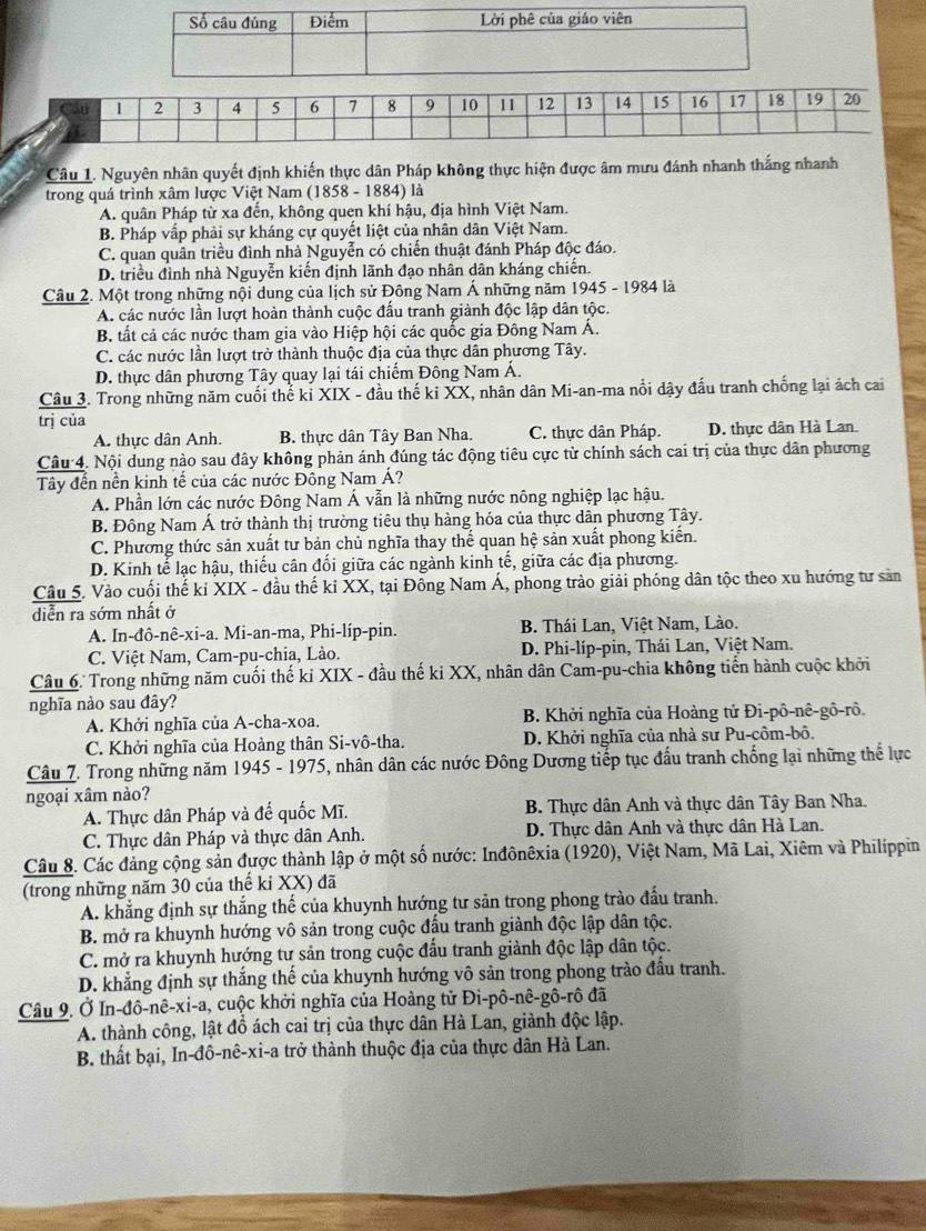 1 2 3 4 5 6 7 8 9 10 11 12 13 14 15 16 17 18 19 20
Câu 1. Nguyên nhân quyết định khiến thực dân Pháp không thực hiện được âm mưu đánh nhanh thắng nhanh
trong quá trình xâm lược Việt Nam (1858 - 1884) là
A. quân Pháp từ xa đến, không quen khí hậu, địa hình Việt Nam.
B. Pháp vấp phải sự kháng cự quyết liệt của nhân dân Việt Nam.
C. quan quân triều đình nhà Nguyễn có chiến thuật đánh Pháp độc đáo.
D. triều đình nhà Nguyễn kiến định lãnh đạo nhân dân kháng chiến.
Câu 2. Một trong những nội dung của lịch sử Đông Nam Á những năm 1945 - 1984 là
A. các nước lần lượt hoàn thành cuộc đấu tranh giành độc lập dân tộc.
B. tất cả các nước tham gia vào Hiệp hội các quốc gia Đông Nam Á.
C. các nước lần lượt trở thành thuộc địa của thực dân phương Tây.
D. thực dân phương Tây quay lại tái chiếm Đông Nam Á.
Câu 3. Trong những năm cuối thể kỉ XIX - đầu thế ki XX, nhân dân Mi-an-ma nổi dậy đấu tranh chống lại ách cai
trị của
A. thực dân Anh. B. thực dân Tây Ban Nha. C. thực dân Pháp. D. thực dân Hà Lan.
Câu 4. Nội dung nào sau đây không phản ánh đúng tác động tiêu cực từ chính sách cai trị của thực dân phương
Tây đến nền kinh tế của các nước Đông Nam Á?
A. Phần lớn các nước Đông Nam Á vẫn là những nước nông nghiệp lạc hậu.
B. Đông Nam Á trở thành thị trường tiêu thụ hàng hóa của thực dân phương Tây.
C. Phương thức sản xuất tư bản chủ nghĩa thay thế quan hệ sản xuất phong kiển.
D. Kinh tế lạc hậu, thiếu cân đối giữa các ngành kinh tế, giữa các địa phương.
Câu 5. Vào cuối thế ki XIX - đầu thế ki XX, tại Đồng Nam Á, phong trào giải phóng dân tộc theo xu hướng tư sản
diễn ra sớm nhất ở
A. In-đô-nê-xi-a. Mi-an-ma, Phi-líp-pin. B. Thái Lan, Việt Nam, Lào.
C. Việt Nam, Cam-pu-chia, Lào. D. Phi-líp-pin, Thái Lan, Việt Nam.
Câu 6. Trong những năm cuối thế kỉ XIX - đầu thế ki XX, nhân dân Cam-pu-chia không tiến hành cuộc khởi
nghĩa nào sau đây?
A. Khởi nghĩa của A-cha-xoa.  B. Khởi nghĩa của Hoàng tử Đi-pô-nê-gô-rô.
C. Khởi nghĩa của Hoàng thân Si-vô-tha. D. Khởi nghĩa của nhà sư Pu-côm-bô.
Câu 7. Trong những năm 1945 - 1975, nhân dân các nước Đông Dương tiếp tục đấu tranh chống lại những thể lực
ngoại xâm nào?
A. Thực dân Pháp và đế quốc Mĩ. B. Thực dân Anh và thực dân Tây Ban Nha.
C. Thực dân Pháp và thực dân Anh.  D. Thực dân Anh và thực dân Hà Lan.
Câu 8. Các đảng cộng sản được thành lập ở một số nước: Inđônêxia (1920), Việt Nam, Mã Lai, Xiêm và Philippin
(trong những năm 30 của thế kỉ XX) đã
A. khẳng định sự thắng thế của khuynh hướng tư sản trong phong trào đấu tranh.
B. mở ra khuynh hướng vô sản trong cuộc đầu tranh giành độc lập dân tộc.
C. mở ra khuynh hướng tư sản trong cuộc đấu tranh giành độc lập dân tộc.
D. khẳng định sự thắng thế của khuynh hướng vô sản trong phong trào đấu tranh.
Câu 9. Ở In-đô-nê-xi-a, cuộc khởi nghĩa của Hoàng tử Đi-pô-nê-gô-rô đã
A. thành công, lật đồ ách cai trị của thực dân Hà Lan, giành độc lập.
B. thất bại, In-đô-nê-xi-a trở thành thuộc địa của thực dân Hà Lan.