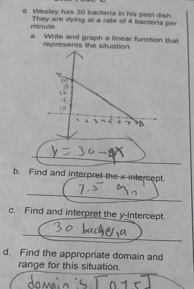 Wesley has 30 bacteria in his petri dish. 
They are dying at a rate of 4 bacteria per
minute. 
a. Write and graph a linear function that 
represents the situation. 
b. Find and interpret the x intercept. 
c. Find and interpret the y-intercept. 
d. Find the appropriate domain and 
range for this situation.