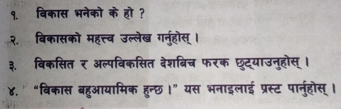 १. विकास भनेको के हो ? 
२. विकासको महत्त्व उल्लेख गर्नुहोस् । 
३. विकसित र अल्पविकसित देशबिच फरक छुट्याउनुहोस् । 
४. ' “विकास बहुआयामिक हुन्छ।” यस भनाइलाई प्रस्ट पार्नुहोस् ।