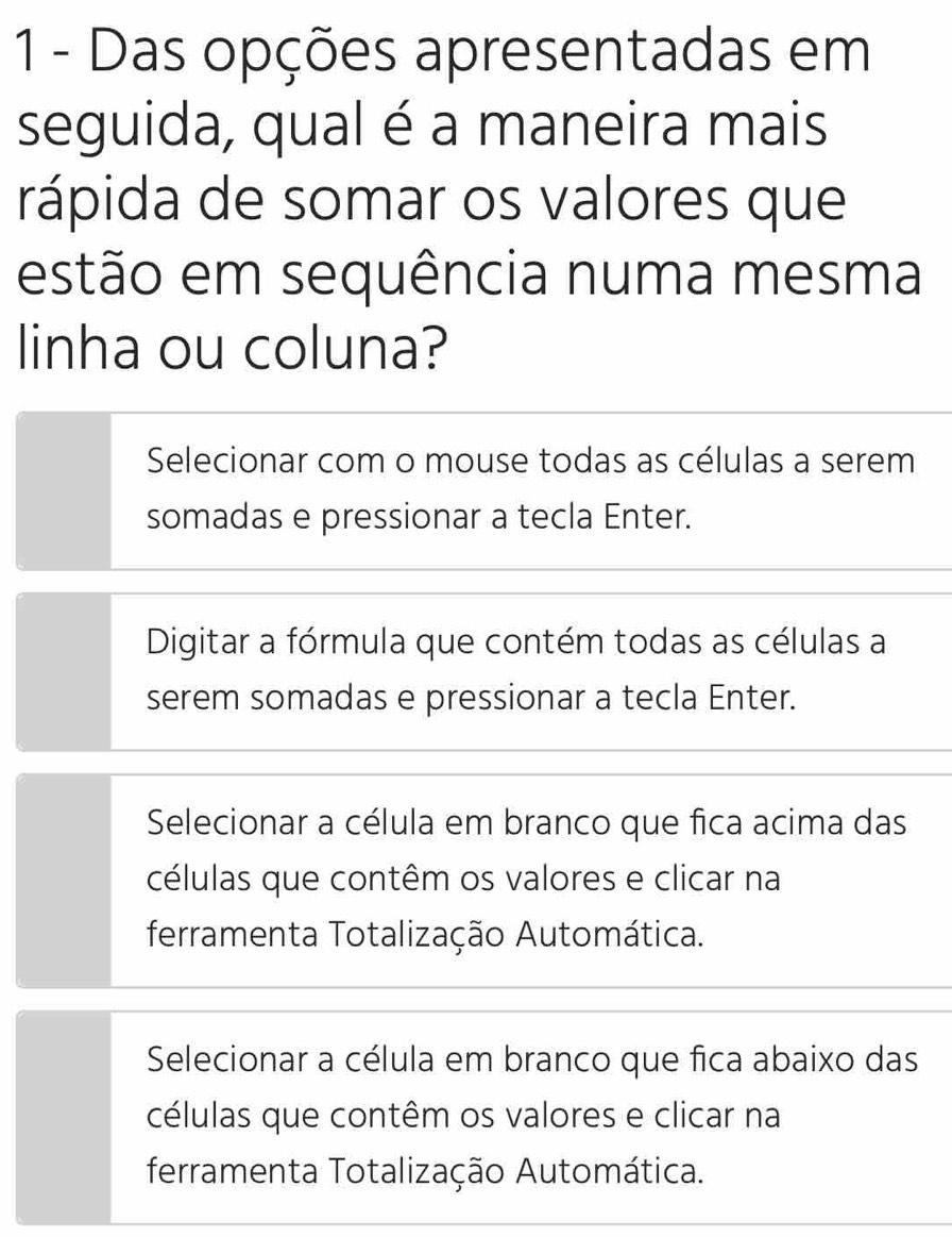 Das opções apresentadas em
seguida, qual é a maneira mais
rápida de somar os valores que
estão em sequência numa mesma
linha ou coluna?
Selecionar com o mouse todas as células a serem
somadas e pressionar a tecla Enter.
Digitar a fórmula que contém todas as células a
serem somadas e pressionar a tecla Enter.
Selecionar a célula em branco que fica acima das
células que contêm os valores e clicar na
ferramenta Totalização Automática.
Selecionar a célula em branco que fica abaixo das
células que contêm os valores e clicar na
ferramenta Totalização Automática.