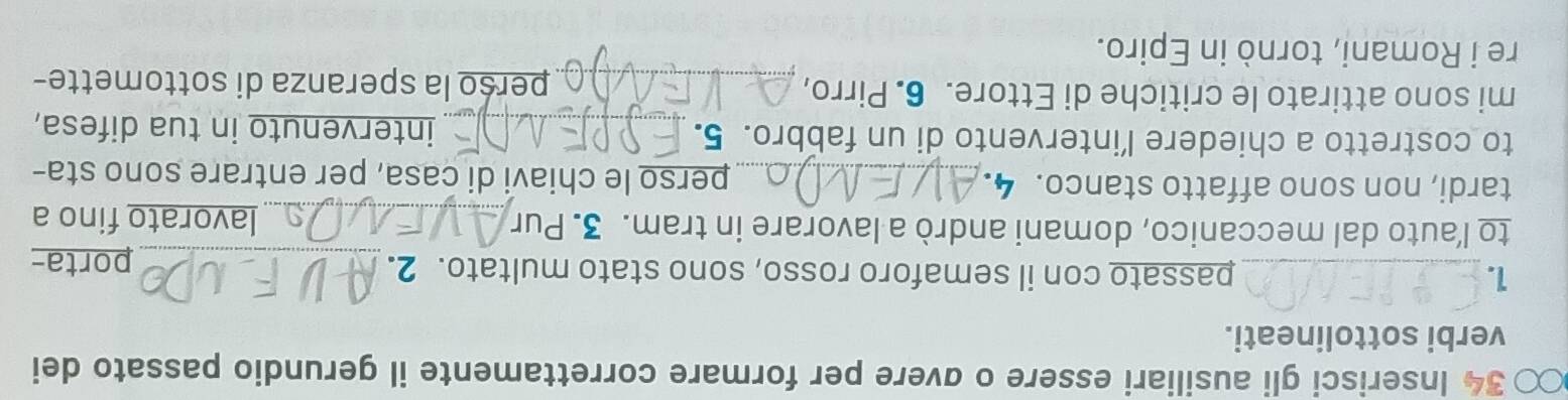 Inserisci gli ausiliari essere o ɑvere per formare correttamente il gerundio passato dei 
verbi sottolineati. 
1. _passato con il semaforo rosso, sono stato multato. 2. 
_porta- 
to l’auto dal meccanico, domani andrò a lavorare in tram. 3. Pur_ lavorato fino a 
tardi, non sono affatto stanco. 4. _perso le chiavi di casa, per entrare sono sta- 
to costretto a chiedere l’intervento di un fabbro. 5._ intervenuto in tua difesa, 
mi sono attirato le critiche di Ettore. 6. Pirro, _perso la speranza di sottomette- 
re i Romani, tornò in Epiro.