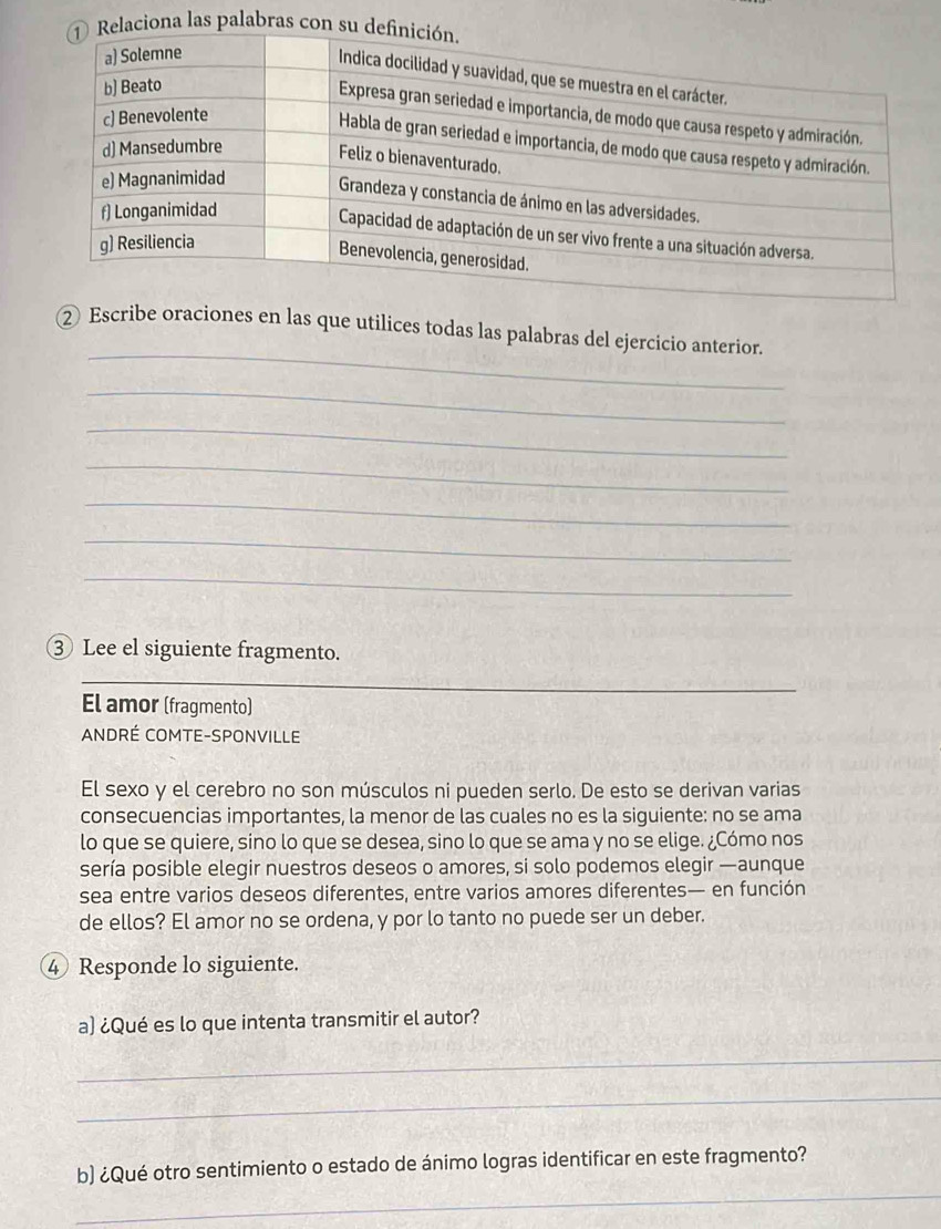 na las palabras c 
_ 
② Escribe oraciones en las que utilices todas las palabras del ejercicio anterior. 
_ 
_ 
_ 
_ 
_ 
_ 
③ Lee el siguiente fragmento. 
_ 
El amor (fragmento) 
ANDRÉ COMTE-SPONVILLE 
El sexo y el cerebro no son músculos ni pueden serlo. De esto se derivan varias 
consecuencias importantes, la menor de las cuales no es la siguiente: no se ama 
lo que se quiere, sino lo que se desea, sino lo que se ama y no se elige. ¿Cómo nos 
sería posible elegir nuestros deseos o amores, si solo podemos elegir —aunque 
sea entre varios deseos diferentes, entre varios amores diferentes— en función 
de ellos? El amor no se ordena, y por lo tanto no puede ser un deber. 
④ Responde lo siguiente. 
a) ¿Qué es lo que intenta transmitir el autor? 
_ 
_ 
_ 
b) ¿Qué otro sentimiento o estado de ánimo logras identificar en este fragmento?