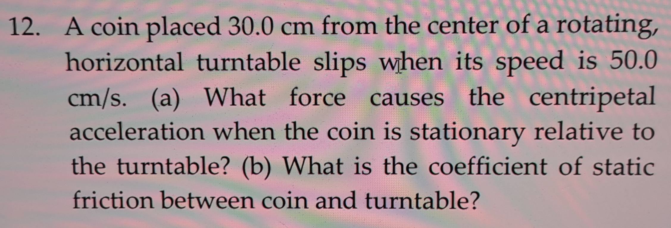 A coin placed 30.0 cm from the center of a rotating, 
horizontal turntable slips when its speed is 50.0
cm/s. (a) What force causes the centripetal 
acceleration when the coin is stationary relative to 
the turntable? (b) What is the coefficient of static 
friction between coin and turntable?