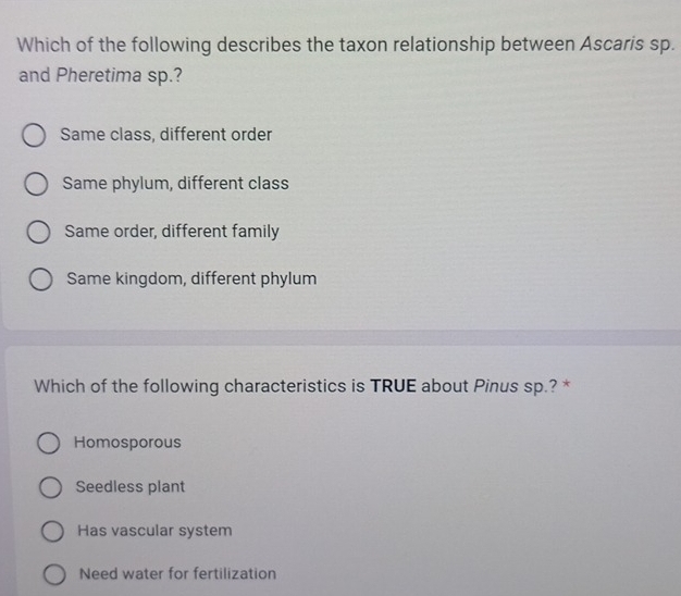 Which of the following describes the taxon relationship between Ascaris sp.
and Pheretima sp.?
Same class, different order
Same phylum, different class
Same order, different family
Same kingdom, different phylum
Which of the following characteristics is TRUE about Pinus sp.? *
Homosporous
Seedless plant
Has vascular system
Need water for fertilization