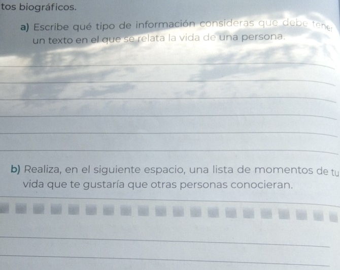 tos biográficos. 
a) Escribe qué tipo de información consideras que deb e tene 
un texto en el que se relata la vida de una persona. 
_ 
_ 
_ 
_ 
_ 
_ 
_ 
b) Realiza, en el siguiente espacio, una lista de momentos de tu 
vida que te gustaría que otras personas conocieran. 
_ 
_ 
_ 
_ 
_ 
_