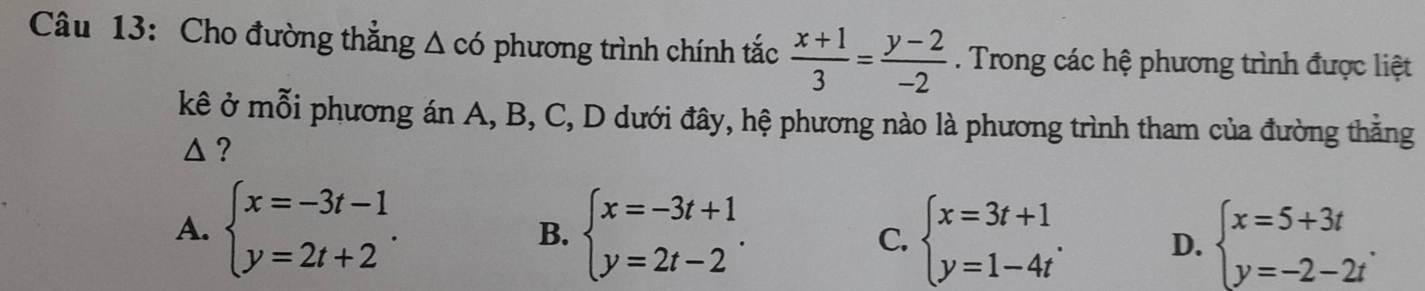 Cho đường thẳng △ cd phương trình chính tắc  (x+1)/3 = (y-2)/-2 . Trong các hệ phương trình được liệt
kê ở mỗi phương án A, B, C, D dưới đây, hệ phương nào là phương trình tham của đường thằng
△ ?
A. beginarrayl x=-3t-1 y=2t+2endarray.. beginarrayl x=-3t+1 y=2t-2endarray.. C. beginarrayl x=3t+1 y=1-4tendarray.. beginarrayl x=5+3t y=-2-2tendarray.. 
B.
D.