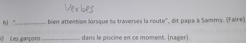 h“_ bien attention lorsque tu traverses la route", dit papa à Sammy. (Faire) 
i) Les garçons _dans le piscine en ce moment. (nager)