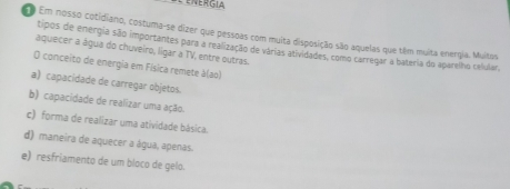 ENERGIA
o Em nosso cotidiano, costuma-se dizer que pessoas com muita disposição são aquelas que têm muita energia. Muitos
tipos de energia são importantes para a realização de várias atividades, como carregar a bateria do aparelho calular,
áquecer a água do chuveiro, lígar a TV, entre outras.
O conceito de energia em Física remete à(ao)
a) capacidade de carregar objetos.
b) capacidade de realizar uma ação.
c) forma de realizar uma atividade básica.
d) maneira de aquecer a água, apenas.
e) resfriamento de um bloco de gelo.