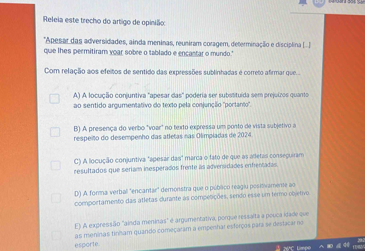 Barbärã dos Sar
Releia este trecho do artigo de opinião:
"Apesar das adversidades, ainda meninas, reuniram coragem, determinação e disciplina (...]
que lhes permitiram voar sobre o tablado e encantar o mundo."
Com relação aos efeitos de sentido das expressões sublinhadas é correto afirmar que...
A) A locução conjuntiva "apesar das" poderia ser substituída sem prejuízos quanto
ao sentido argumentativo do texto pela conjunção "portanto".
B) A presença do verbo "voar" no texto expressa um ponto de vista subjetivo a
respeito do desempenho das atletas nas Olimpíadas de 2024.
C) A locução conjuntiva "apesar das" marca o fato de que as atletas conseguiram
resultados que seriam inesperados frente às adversidades enfrentadas.
D) A forma verbal "encantar" demonstra que o público reagiu positivamente ao
comportamento das atletas durante as competições, sendo esse um termo objetivo.
E) A expressão "ainda meninas" é argumentativa, porque ressalta a pouca idade que
as meninas tinham quando começaram a empenhar esforços para se destacar no
esporte. 20:2
mpo 17/02/