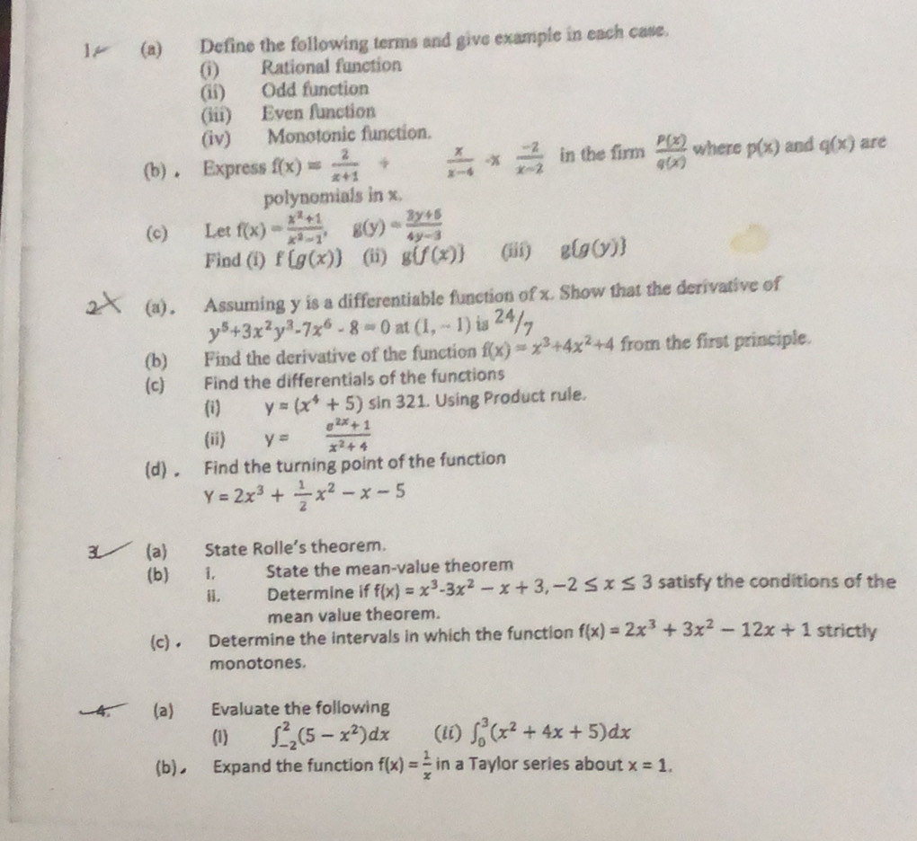 Define the following terms and give example in each case.
(i) Rational function
(ii) Odd function
(iii) Even function
(iv) Monotonic function.
(b) . Express f(x)= 2/x+1 /  x/x-4 -x (-2)/x-2  in the in n  P(x)/q(x)  where p(x) and q(x) are
polynomials in x.
(c) Let f(x)= (x^2+1)/x^2-1 , g(y)= (3y+6)/4y-3 
Find (i) f g(x) (ii) g f(x) (iii) g g(y)
(a). Assuming y is a differentiable function of x. Show that the derivative of
y^5+3x^2y^3-7x^6-8=0 at (1,-1) is 24/7
(b) Find the derivative of the function f(x)=x^3+4x^2+4 from the first principle.
(c) Find the differentials of the functions
(i) y=(x^4+5)sin 321. Using Product rule.
(ii) y= (e^(2x)+1)/x^2+4 
(d)。 Find the turning point of the function
Y=2x^3+ 1/2 x^2-x-5
(a) State Rolle's theorem.
(b) _ 1. State the mean-value theorem
。    Determine if f(x)=x^3-3x^2-x+3,-2≤ x≤ 3 satisfy the conditions of the
mean value theorem.
(c) • Determine the intervals in which the function f(x)=2x^3+3x^2-12x+1 strictly
monotones.
(a) Evaluate the following
(1) ∈t _(-2)^2(5-x^2)dx (ii) ∈t _0^(3(x^2)+4x+5)dx
(b) Expand the function f(x)= 1/x  in a Taylor series about x=1.