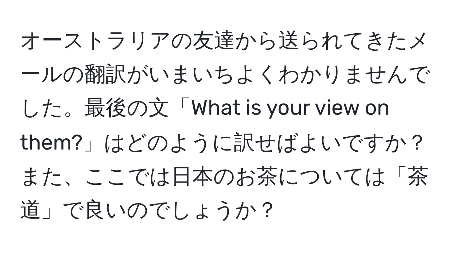 オーストラリアの友達から送られてきたメールの翻訳がいまいちよくわかりませんでした。最後の文「What is your view on them?」はどのように訳せばよいですか？また、ここでは日本のお茶については「茶道」で良いのでしょうか？