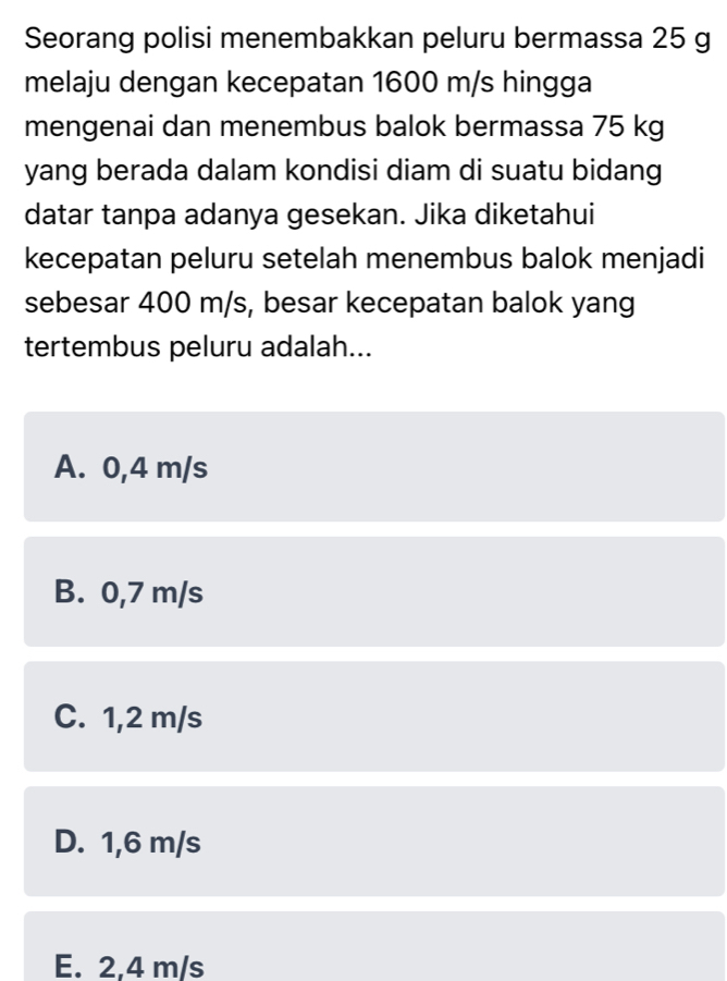 Seorang polisi menembakkan peluru bermassa 25 g
melaju dengan kecepatan 1600 m/s hingga
mengenai dan menembus balok bermassa 75 kg
yang berada dalam kondisi diam di suatu bidang
datar tanpa adanya gesekan. Jika diketahui
kecepatan peluru setelah menembus balok menjadi
sebesar 400 m/s, besar kecepatan balok yang
tertembus peluru adalah...
A. 0,4 m/s
B. 0,7 m/s
C. 1,2 m/s
D. 1,6 m/s
E. 2,4 m/s