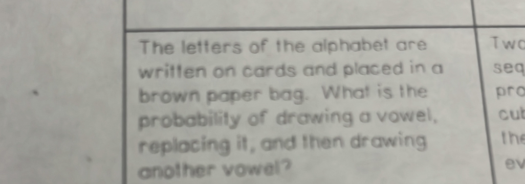 The letters of the alphabet are Two 
written on cards and placed in a seq 
brown paper bag. What is the pro 
probability of drawing a vowel, cut 
replacing it, and then drawing 
the 
another vowel? 
ev