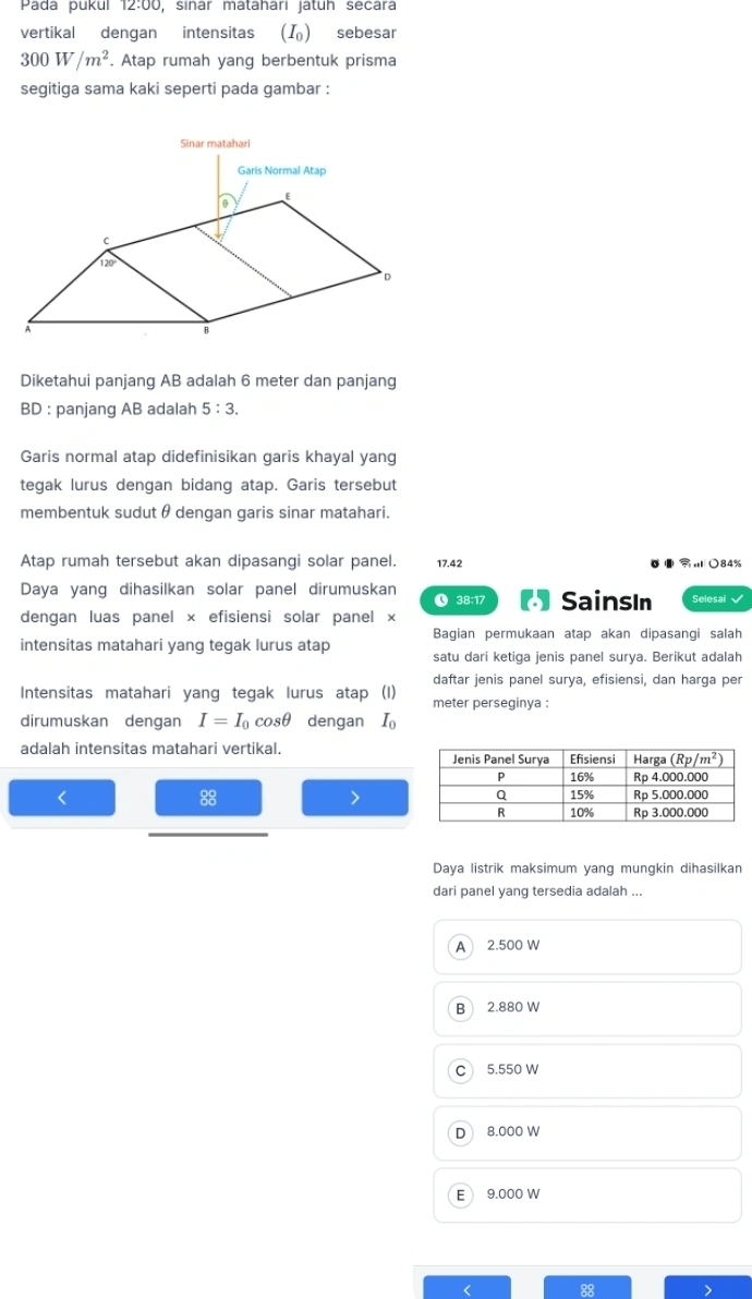 Pada pukul 12:00, sinar matahari jatuh secara
vertikal dengan intensitas (I) sebesar
300W/m^2. Atap rumah yang berbentuk prisma
segitiga sama kaki seperti pada gambar :
Diketahui panjang AB adalah 6 meter dan panjang
BD : panjang AB adalah 5:3.
Garis normal atap didefinisikan garis khayal yang
tegak lurus dengan bidang atap. Garis tersebut
membentuk sudut θdengan garis sinar matahari.
Atap rumah tersebut akan dipasangi solar panel. 17.42 ○84%
Daya yang dihasilkan solar panel dirumuskan ❶ 38:17 ( SainsIn Selesai
dengan luas panel × efisiensi solar panel ×
Bagian permukaan atap akan dipasangi salah
intensitas matahari yang tegak lurus atap satu dari ketiga jenis panel surya. Berikut adalah
Intensitas matahari yang tegak lurus atap (I) daftar jenis panel surya, efisiensi, dan harga per
meter perseginya :
dirumuskan dengan I=I_0cos θ dengan I_0
adalah intensitas matahari vertikal. 
< 
88
Daya listrik maksimum yang mungkin dihasilkan
dari panel yang tersedia adalah ...
A 2.500 W
B 2.880 W
c 5.550 W
D 8.000 W
E 9.000 W
88