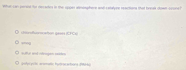 What can persist for decades in the upper atmosphere and catalyze reactions that break down ozone?
chiorofluorocarbon gases (CFCs)
smog
sulfur and nitrogen oxides
polycyclic aromatic hydrocarbons (PAHs)