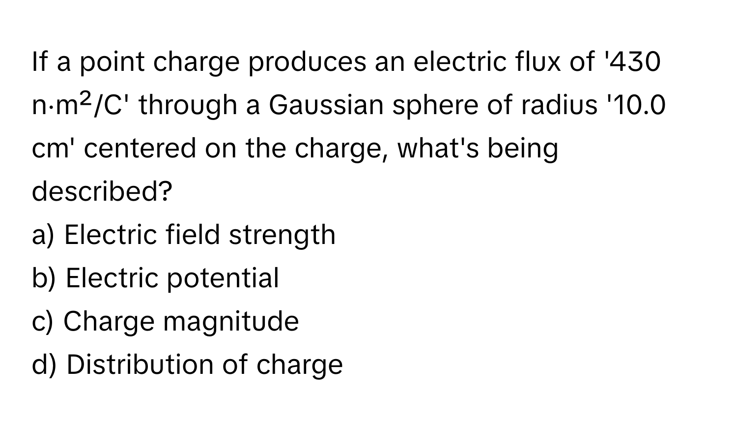 If a point charge produces an electric flux of '430 n⋅m²/C' through a Gaussian sphere of radius '10.0 cm' centered on the charge, what's being described?

a) Electric field strength 
b) Electric potential 
c) Charge magnitude 
d) Distribution of charge