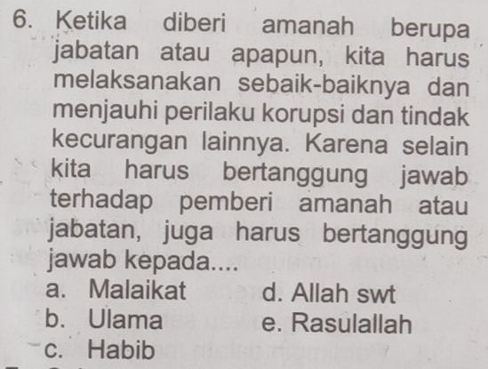 Ketika diberi amanah berupa
jabatan atau apapun, kita harus
melaksanakan sebaik-baiknya dan
menjauhi perilaku korupsi dan tindak
kecurangan lainnya. Karena selain
kita harus bertanggung jawab
terhadap pemberi amanah atau
jabatan, juga harus bertanggung
jawab kepada....
a. Malaikat d. Allah swt
b. Ulama e. Rasulallah
c. Habib