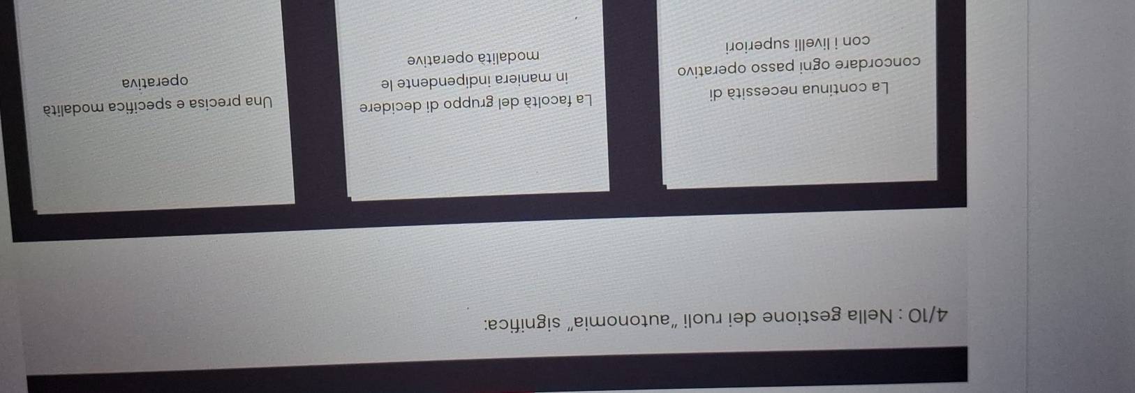 4/10 : Nella gestione dei ruoli “autonomia” significa:
La continua necessità di La facoltà del gruppo di decidere
Una precisa e specifica modalità
concordare ogni passo operativo in maniera indipendente le
operativa
con i livelli superiori modalità operative