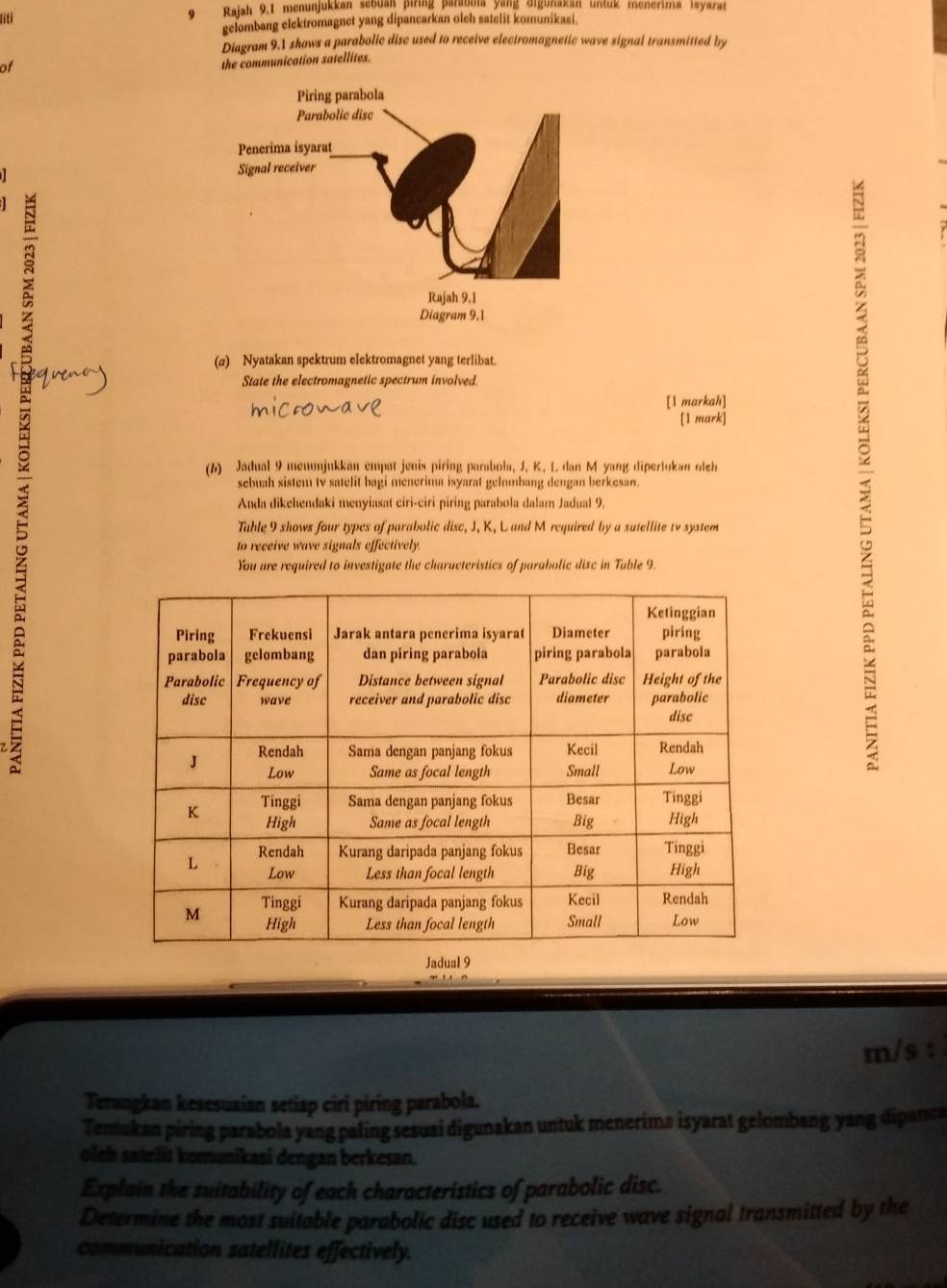 fiti 9 Rajah 9.1 menunjukkan sebuan piring parabola yang digunakan untug menerima isyaran 
gelombang elektromagnet yang dipancarkan olch satelit komunikasi. 
Diagram 9.1 shows a parabolic disc used to receive electromagnetic wave signal transmitted by 
of 
the communication satellites. 
(a) Nyatakan spektrum elektromagnet yang terlibat. 
State the electromagnetic spectrum involved. 
[1 markah] 
[1 mark] 
(6) Jadual 9 menujukkan empat jeuis piring parabola, J, K, L. dan M yang dipertokan oleh 
sebuah sistem tv satelit bagi menerima isyarat gelombang dengan berkesan. 
Anda dikehendaki menyiasat ciri-ciri piring parabola dalam Jadual 9. 
Table 9 shows four types of parabolic disc, J, K, L and M required by a satellite tv system 
to receive wave signals effectively. 
You are required to investigate the characteristics of parabolic disc in Table 9. 
; 
Jadual 9 
m/s : 
Terangkan kesesuaian setiap ciri piring parabola. 
Tentukan piring parabola yang paling sesuai digunakan untuk menerima isyarat gelombang yang dipanca 
oleh satelit komunikasi dengan berkesan. 
Explain the suitability of each characteristics of parabolic disc. 
Determine the most suitable parabolic disc used to receive wave signal transmitted by the 
communication satellites effectively.