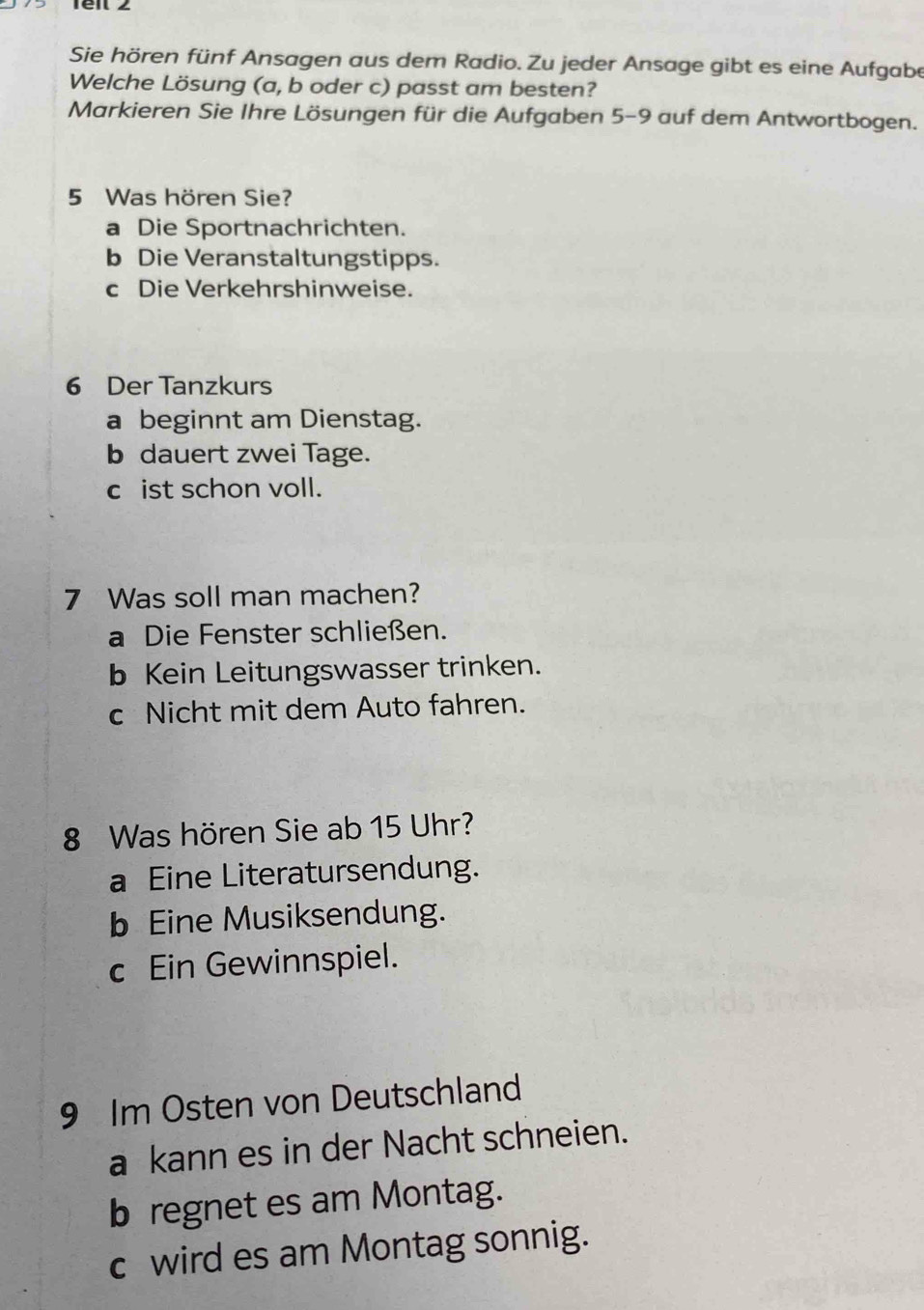 Sie hören fünf Ansagen aus dem Radio. Zu jeder Ansage gibt es eine Aufgabe
Welche Lösung (a, b oder c) passt am besten?
Markieren Sie Ihre Lösungen für die Aufgaben 5-9 auf dem Antwortbogen.
5 Was hören Sie?
a Die Sportnachrichten.
b Die Veranstaltungstipps.
c Die Verkehrshinweise.
6 Der Tanzkurs
a beginnt am Dienstag.
b dauert zwei Tage.
c ist schon voll.
7 Was soll man machen?
a Die Fenster schließen.
b Kein Leitungswasser trinken.
c Nicht mit dem Auto fahren.
8 Was hören Sie ab 15 Uhr?
a Eine Literatursendung.
b Eine Musiksendung.
c Ein Gewinnspiel.
9 Im Osten von Deutschland
a kann es in der Nacht schneien.
b regnet es am Montag.
c wird es am Montag sonnig.