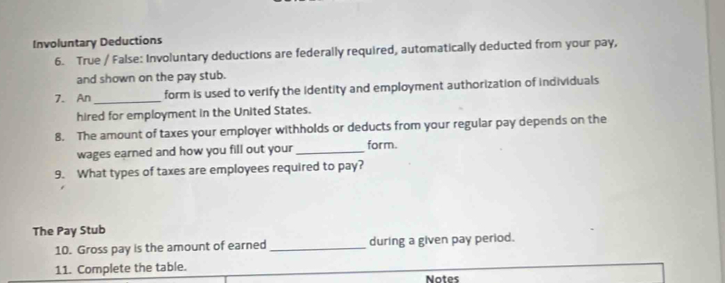 Involuntary Deductions 
6. True / False: Involuntary deductions are federally required, automatically deducted from your pay, 
and shown on the pay stub. 
7. An_ form is used to verify the identity and employment authorization of individuals 
hired for employment in the United States. 
8. The amount of taxes your employer withholds or deducts from your regular pay depends on the 
wages earned and how you fill out your _form. 
9. What types of taxes are employees required to pay? 
The Pay Stub 
10. Gross pay is the amount of earned _during a given pay period. 
11. Complete the table. 
Notes