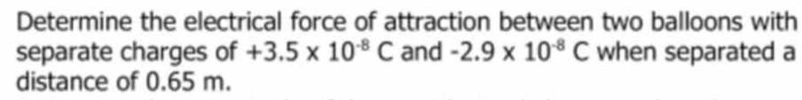 Determine the electrical force of attraction between two balloons with 
separate charges of +3.5* 10^(-8)C and -2.9* 10^(-8)C when separated a 
distance of 0.65 m.