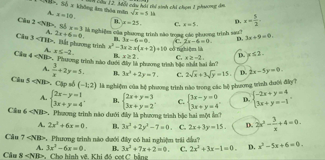 dcn câu 12. Mỗi câu hỏi thí sinh chỉ chọn 1 phương án.
∵ NB> Số x không âm thỏa mãn sqrt(x)=5la
A. x=10. B. x=25. C. x=5. D. x= 5/2 .
Câu 2 Số x=3 là nghiệm của phương trình nào trong các phương trình sau? 3x+9=0.
A. 2x+6=0. B. 3x-6=0. C. 2x-6=0. D.
Câu 3 Bất phương trình x^2-3x≥ x(x+2)+10 có nghiệm là
A. x≤ -2. B. x≥ 2. C. x≥ -2. D. x≤ 2.
Câu 4 * Phương trình nào dưới đây là phương trình bậc nhất hai ần?
A.  3/x +2y=5. B. 3x^2+2y=7. C. 2sqrt(x)+3sqrt(y)=15. D. 2x-5y=0.
Câu 5 Cặp số (-1;2) là nghiệm của hệ phương trình nào trong các hệ phương trình dưới đây?
A. beginarrayl 2x-y=1 3x+y=4endarray. . B. beginarrayl 2x+y=3 3x+y=2endarray. . C. beginarrayl 3x-y=0 3x+y=4endarray. . D. beginarrayl -2x+y=4 3x+y=-1endarray. .
Câu 6 * Phương trình nào dưới đây là phương trình bậc hai một ần? 2x^2- 3/x +4=0.
A. 2x^2+6x=0. B. 3x^2+2y^2-7=0. C. 2x+3y=15. D.
Câu 7 * Phương trình nào dưới đây có hai nghiệm trái dấu?
A. 3x^2-6x=0. B. 3x^2+7x+2=0. C. 2x^2+3x-1=0. D. x^2-5x+6=0.
Ciu8 Cho hình vẽ. Khi đó cot C bằng