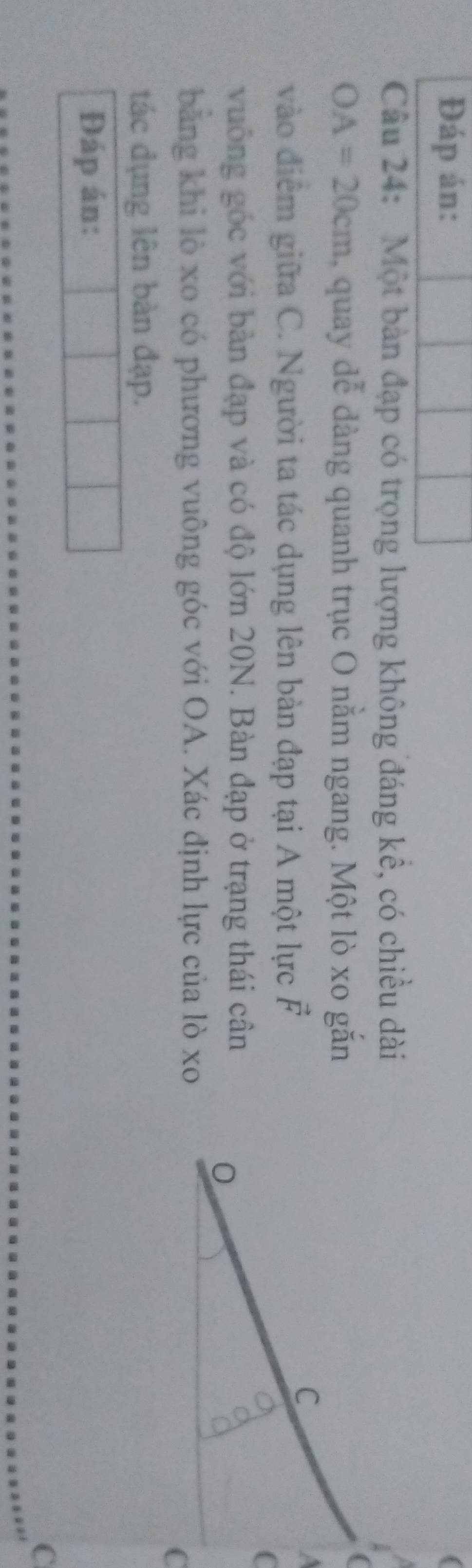Đáp án: 
Câu 24: Một bản đạp có trọng lượng không đáng kể, có chiều dài
OA=20cm , quay dễ dàng quanh trục O nằm ngang. Một lò xo gắn 
vào điễm giữa C. Người ta tác dụng lên bản đạp tại A một lực vector F
vuông góc với bàn đạp và có độ lớn 20N. Bàn đạp ở trạng thái cân 
bằng khi lò xo có phương vuông góc với OA. Xác định lực của lò xo 
tác đụng lên bàn đạp. 
Đáp án: 
C