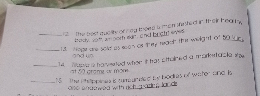 The best quality of hog breed is manisfested in their healthy 
body, soft, smooth skin, and bright eyes. 
_13. Hogs are sold as soon as they reach the weight of 50 kilos
and up. 
_14. Tilapia is harvested when it has attained a marketable size 
at 50 grams or more. 
_15. The Philippines is surrounded by bodies of water and is 
also endowed with rich grazing lands.