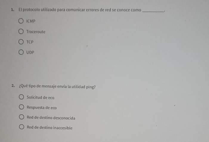 El protocolo utilizado para comunicar errores de red se conoce como_
ICMP
Traceroute
TCP
UDP
2. ¿Qué tipo de mensaje envía la utilidad ping?
Solicitud de eco
Respuesta de eco
Red de destino desconocida
Red de destino inaccesible