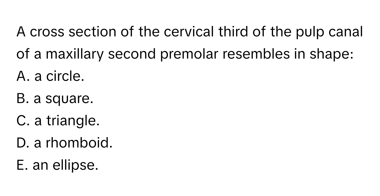 A cross section of the cervical third of the pulp canal of a maxillary second premolar resembles in shape:
A. a circle.
B. a square.
C. a triangle.
D. a rhomboid.
E. an ellipse.