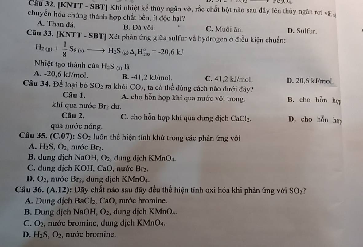 Fe3O4.
Câu 32. [KNTT - SBT] Khi nhiệt kế thủy ngân vỡ, rắc chất bột nào sau đây lên thủy ngân rơi vãi v
chuyển hóa chúng thành hợp chất bền, ít độc hại?
A. Than đá. B. Đá vôi. C. Muối ăn. D. Sulfur.
Câu 33. [KNTT - SBT] Xét phản ứng giữa sulfur và hydrogen ở điều kiện chuẩn:
H_2(g)+ 1/8 S_8(s)to H_2S_6 △ _rH_(298)°=-20,6kJ^^circ 
Nhiệt tạo thành cuaH_2S (s) là
A. -20,6 kJ/mol. B. -41,2 kJ/mol. C. 41,2 kJ/mol. D. 20,6 kJ/mol.
Câu 34. Để loại bỏ SO_2 ra khỏi CO_2 , ta có thể dùng cách nào dưới đây?
Câu 1. A. cho hỗn hợp khí qua nước vôi trong.
B. cho hỗn hợp
khí qua nước Br_2 du.
Câu 2. C. cho hỗn hợp khí qua dung dịch CaCl_2.
D. cho hỗn hợp
qua nước nóng.
Câu 35. (C.07):SO_2 luôn thể hiện tính khử trong các phản ứng với
A. H_2S,O_2 , nước Br_2.
B. dung dịch NaOH, O_2 , dung dịch KMnO_4.
C. dung dịch KOH, CaO, nước Br_2.
D. O_2 , nước Br_2 , dung djch KMnO_4.
Câu 3 6. (A.12) 0: Dãy chất nào sau đây đều thể hiện tính oxi hóa khi phản ứng với SO_2 ?
A. Dung dịch BaCl_2 , CaO, nước bromine.
B. Dung dịch 1 V aOH, O_2 , dung dịch KMnO_4.
C. O_2 , nước bromine, dung dịch KMnO_4.
D. H_2S,O_2 , nước bromine.