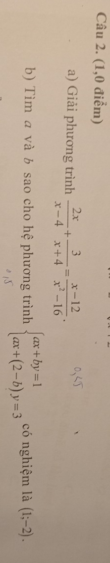 (1,0 điểm)
a) Giải phương trình  2x/x-4 + 3/x+4 = (x-12)/x^2-16 . 
b) Tìm và b sao cho hệ phương trình beginarrayl ax+by=1 ax+(2-b)y=3endarray. có nghiệm là (1;-2).