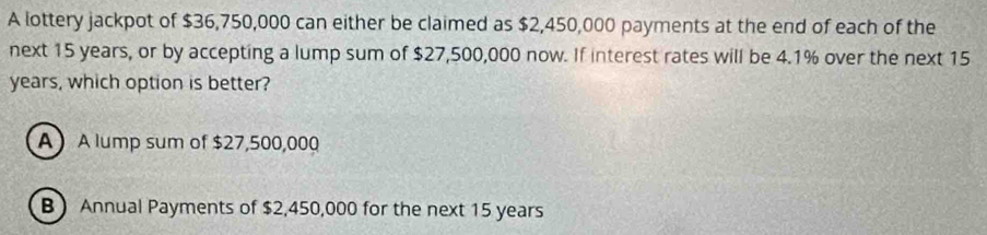 A lottery jackpot of $36,750,000 can either be claimed as $2,450,000 payments at the end of each of the
next 15 years, or by accepting a lump sum of $27,500,000 now. If interest rates will be 4.1% over the next 15
years, which option is better?
A A lump sum of $27,500,000
B Annual Payments of $2,450,000 for the next 15 years