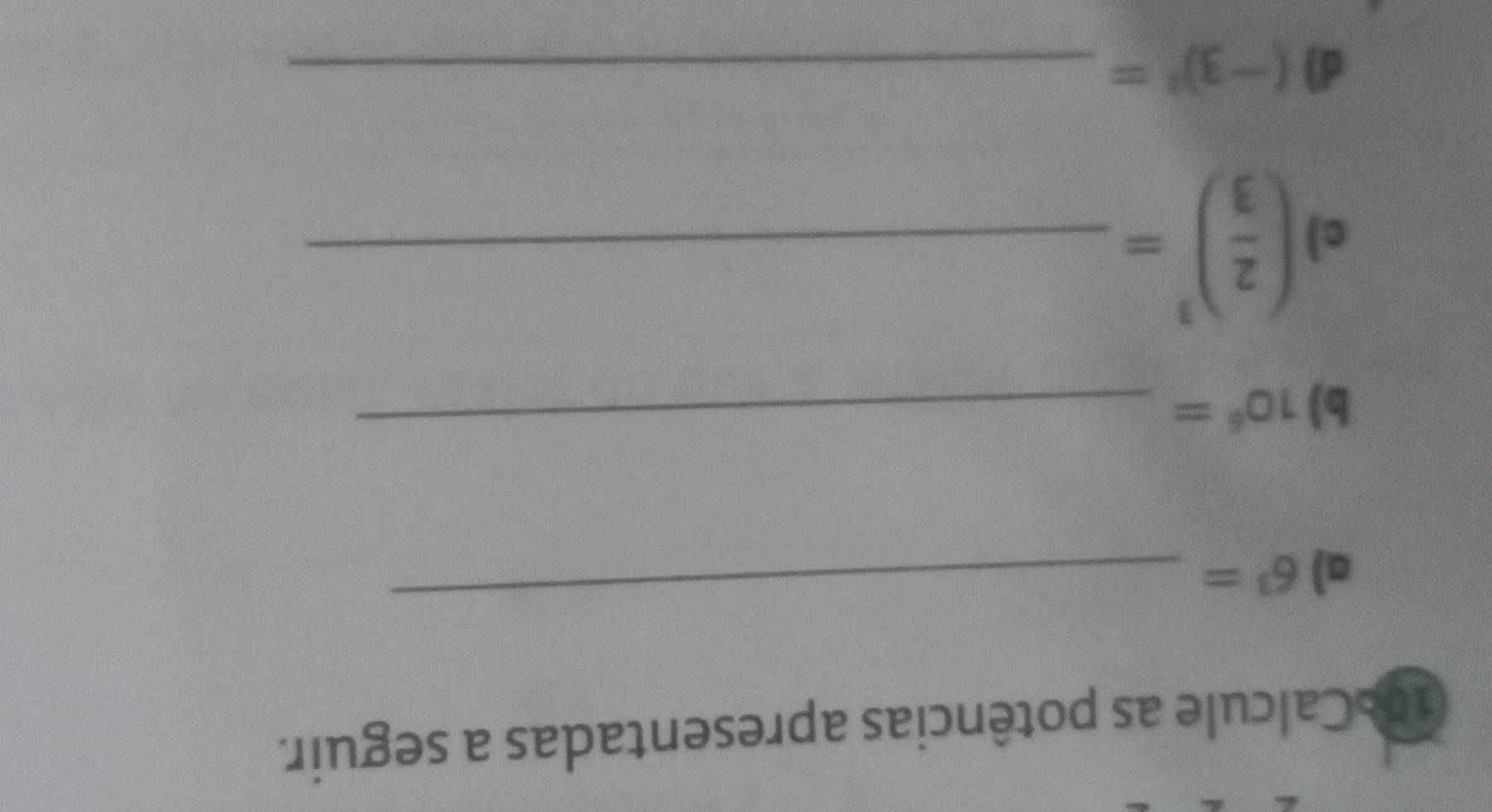 Calcule as potências apresentadas a seguir. 
a) 6^3=
_ 
b) 10^6=
_ 
c ( 2/3 )^3= _ 
d) (-3)^2= _