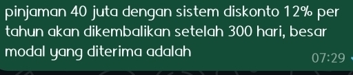 pinjaman 40 juta dengan sistem diskonto 12% per 
tahun akan dikembalikan setelah 300 hari, besar 
modal yang diterima adalah 
0 7:29