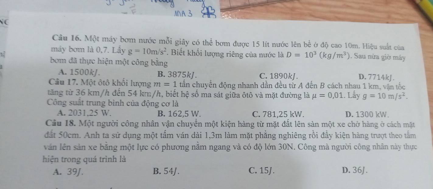 NC
Câu 16. Một máy bơm nước mỗi giây có thể bơm được 15 lít nước lên bể ở độ cao 10m. Hiệu suất của
12
máy bơm là 0,7. Lấy g=10m/s^2. Biết khối lượng riêng của nước là D=10^3(kg/m^3). Sau nửa giờ máy
bom đã thực hiện một công bằng
A. 1500kJ. B. 3875kJ. C. 1890kJ.
D. 7714kJ.
Câu 17. Một ôtô khối lượng m=1 tấn chuyển động nhanh dần đều từ A đến B cách nhau 1 km, vận tốc
tăng từ 36 km/h đến 54 km/h, biết hệ số ma sát giữa ôtô và mặt đường là mu =0,01.. Lấy g=10m/s^2. 
Công suất trung bình của động cơ là
A. 2031,25 W. B. 162,5 W. C. 781,25 kW. D. 1300 kW.
Câu 18. Một người công nhân vận chuyền một kiện hàng từ mặt đất lên sàn một xe chở hàng ở cách mặt
đất 50cm. Anh ta sử dụng một tấm ván dài 1,3m làm mặt phẳng nghiêng rồi đẩy kiện hàng trượt theo tấm
văn lên sàn xe bằng một lực có phương nằm ngang và có độ lớn 30N. Công mà người công nhân này thực
hiện trong quá trình là
A. 39J. B. 54J. C. 15J. D. 36J.