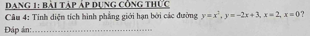 Dang 1: bài tập áp dụng công thức 
Câu 4: Tính diện tích hình phẵng giới hạn bởi các đường y=x^2, y=-2x+3, x=2, x=0 ? 
Đáp án:_