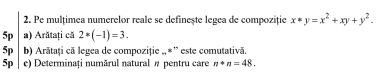 Pe mulțimea numerelor reale se definește legea de compoziție x*y=x^2+xy+y^2. 
5p a) Arătați că 2*(-1)=3. 
5p b) Arātați că legea de compoziție „,*” este comutativă.
5p c) Determinați numărul natural π pentru care n+n=48.