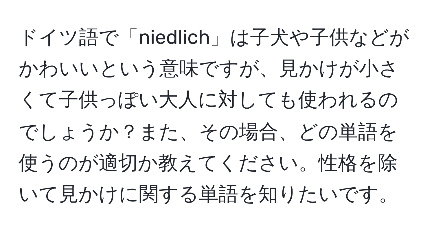 ドイツ語で「niedlich」は子犬や子供などがかわいいという意味ですが、見かけが小さくて子供っぽい大人に対しても使われるのでしょうか？また、その場合、どの単語を使うのが適切か教えてください。性格を除いて見かけに関する単語を知りたいです。