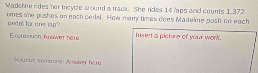 Madeline rides her bicycle around a track. She rides 14 laps and counts 1,372
times she pushes on each pedal. How many times does Madeline push on each 
pedal for one lap? 
Expression:Answer here 
Insert a picture of your work. 
Solution sentence: Answer here