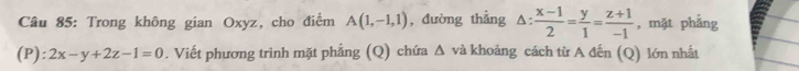 Trong không gian Oxyz, cho điểm A(1,-1,1) , đường thẳng △ : (x-1)/2 = y/1 = (z+1)/-1  , mặt phẳng 
(P): 2x-y+2z-1=0. Viết phương trình mặt phẳng (Q) chứa △ và khoảng cách từ A đến (Q) lớn nhất