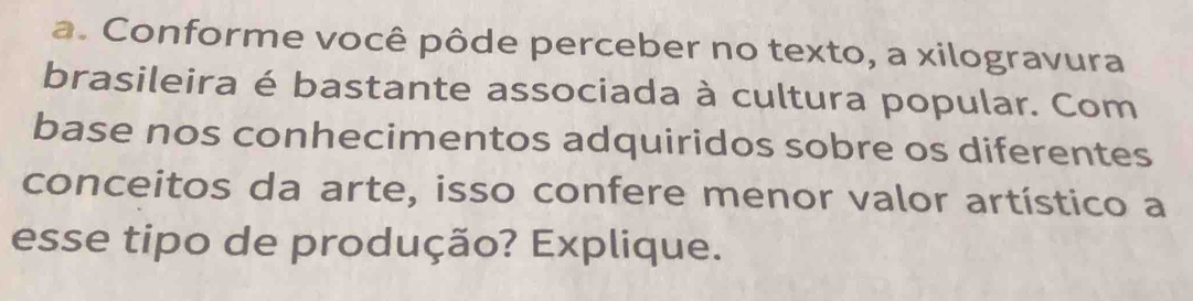 Conforme você pôde perceber no texto, a xilogravura 
brasileira é bastante associada à cultura popular. Com 
base nos conhecimentos adquiridos sobre os diferentes 
conceitos da arte, isso confere menor valor artístico a 
esse tipo de produção? Explique.