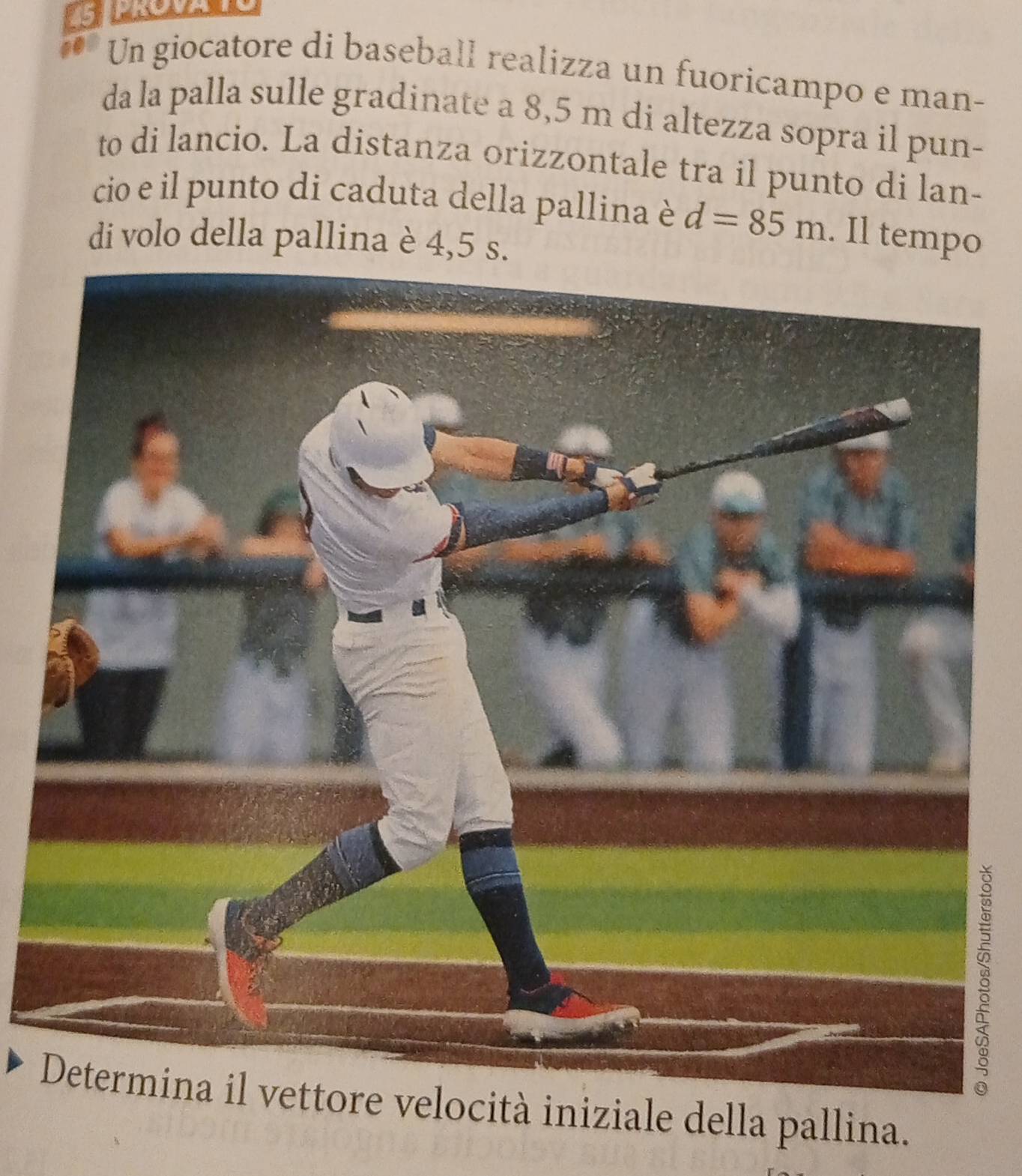 Un giocatore di baseball realizza un fuoricampo e man- 
da la palla sulle gradinate a 8,5 m di altezza sopra il pun- 
to di lancio. La distanza orizzontale tra il punto di lan- 
cio e il punto di caduta della pallina è d=85m. Il tempo 
di volo della pallina è 4,5 s. 
8 
ore velocità iniziale della pallina.