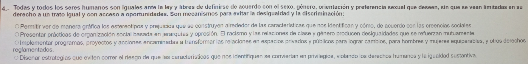 4,- Todas y todos los seres humanos son iguales ante la ley y libres de definirse de acuerdo con el sexo, género, orientación y preferencia sexual que deseen, sin que se vean limitadas en su
derecho a un trato igual y con acceso a oportunidades. Son mecanismos para evitar la desigualdad y la discriminación:
O Permitir ver de manera gráfica los estereotipos y prejuicios que se construyen alrededor de las características que nos identifican y cómo, de acuerdo con las creencias sociales.
Presentar prácticas de organización social basada en jerarquías y opresión. El racismo y las relaciones de clase y género producen desigualdades que se refuerzan mutuamente.
O Implementar programas, proyectos y acciones encaminadas a transformar las relaciones en espacios privados y públicos para lograr cambios, para hombres y mujeres equiparables, y otros derechos
reglamentados.
○ Diseñar estrategias que eviten correr el riesgo de que las características que nos identifiquen se conviertan en privilegios, violando los derechos humanos y la igualdad sustantiva